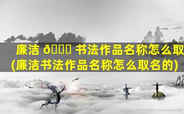 廉洁 🐟 书法作品名称怎么取(廉洁书法作品名称怎么取名的)